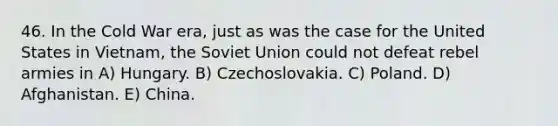 46. In the Cold War era, just as was the case for the United States in Vietnam, the Soviet Union could not defeat rebel armies in A) Hungary. B) Czechoslovakia. C) Poland. D) Afghanistan. E) China.