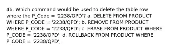 46. Which command would be used to delete the table row where the P_Code = '2238/QPD'? a. DELETE FROM PRODUCT WHERE P_CODE = '2238/QPD'; b. REMOVE FROM PRODUCT WHERE P_CODE = '2238/QPD'; c. ERASE FROM PRODUCT WHERE P_CODE = '2238/QPD'; d. ROLLBACK FROM PRODUCT WHERE P_CODE = '2238/QPD';