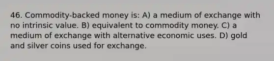 46. Commodity-backed money is: A) a medium of exchange with no intrinsic value. B) equivalent to commodity money. C) a medium of exchange with alternative economic uses. D) gold and silver coins used for exchange.