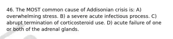 46. The MOST common cause of Addisonian crisis is: A) overwhelming stress. B) a severe acute infectious process. C) abrupt termination of corticosteroid use. D) acute failure of one or both of the adrenal glands.