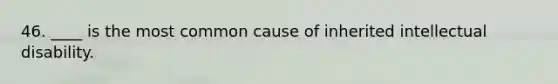 46. ____ is the most common cause of inherited intellectual disability.