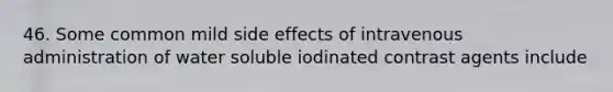 46. Some common mild side effects of intravenous administration of water soluble iodinated contrast agents include