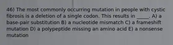 46) The most commonly occurring mutation in people with cystic fibrosis is a deletion of a single codon. This results in _____. A) a base-pair substitution B) a nucleotide mismatch C) a frameshift mutation D) a polypeptide missing an amino acid E) a nonsense mutation