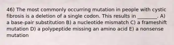 46) The most commonly occurring mutation in people with cystic fibrosis is a deletion of a single codon. This results in ________. A) a base-pair substitution B) a nucleotide mismatch C) a frameshift mutation D) a polypeptide missing an amino acid E) a nonsense mutation