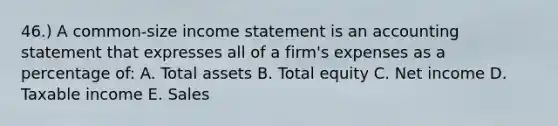 46.) A common-size income statement is an accounting statement that expresses all of a firm's expenses as a percentage of: A. Total assets B. Total equity C. Net income D. Taxable income E. Sales