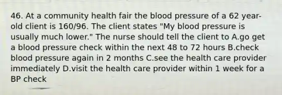 46. At a community health fair the blood pressure of a 62 year-old client is 160/96. The client states "My blood pressure is usually much lower." The nurse should tell the client to A.go get a blood pressure check within the next 48 to 72 hours B.check blood pressure again in 2 months C.see the health care provider immediately D.visit the health care provider within 1 week for a BP check