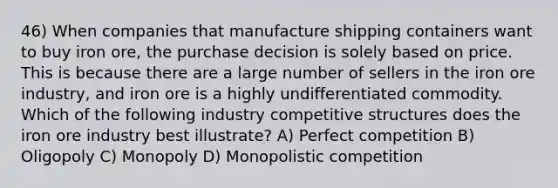 46) When companies that manufacture shipping containers want to buy iron ore, the purchase decision is solely based on price. This is because there are a large number of sellers in the iron ore industry, and iron ore is a highly undifferentiated commodity. Which of the following industry competitive structures does the iron ore industry best illustrate? A) Perfect competition B) Oligopoly C) Monopoly D) Monopolistic competition