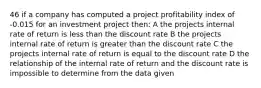 46 if a company has computed a project profitability index of -0.015 for an investment project then: A the projects internal rate of return is less than the discount rate B the projects internal rate of return is greater than the discount rate C the projects internal rate of return is equal to the discount rate D the relationship of the internal rate of return and the discount rate is impossible to determine from the data given