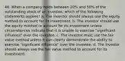 46. When a company holds between 20% and 50% of the outstanding stock of an investee, which of the following statements applies? a. The investor should always use the equity method to account for its investment. b. The investor should use the equity method to account for its investment unless circumstances indicate that it is unable to exercise "significant influence" over the investee. c. The investor must use the fair value method unless it can clearly demonstrate the ability to exercise "significant influence" over the investee. d. The investor should always use the fair value method to account for its investment.