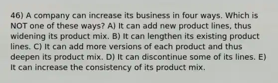 46) A company can increase its business in four ways. Which is NOT one of these ways? A) It can add new product lines, thus widening its product mix. B) It can lengthen its existing product lines. C) It can add more versions of each product and thus deepen its product mix. D) It can discontinue some of its lines. E) It can increase the consistency of its product mix.