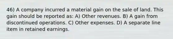 46) A company incurred a material gain on the sale of land. This gain should be reported as: A) Other revenues. B) A gain from discontinued operations. C) Other expenses. D) A separate line item in retained earnings.