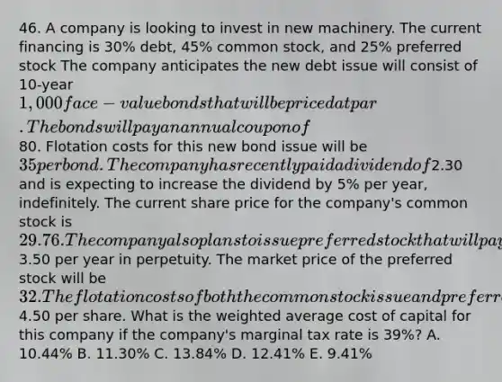 46. A company is looking to invest in new machinery. The current financing is 30% debt, 45% common stock, and 25% preferred stock The company anticipates the new debt issue will consist of 10-year 1,000 face-value bonds that will be priced at par. The bonds will pay an annual coupon of80. Flotation costs for this new bond issue will be 35 per bond. The company has recently paid a dividend of2.30 and is expecting to increase the dividend by 5% per year, indefinitely. The current share price for the company's common stock is 29.76. The company also plans to issue preferred stock that will pay a dividend per share of3.50 per year in perpetuity. The market price of the preferred stock will be 32. The flotation costs of both the common stock issue and preferred stock issue will be4.50 per share. What is the weighted average cost of capital for this company if the company's marginal tax rate is 39%? A. 10.44% B. 11.30% C. 13.84% D. 12.41% E. 9.41%