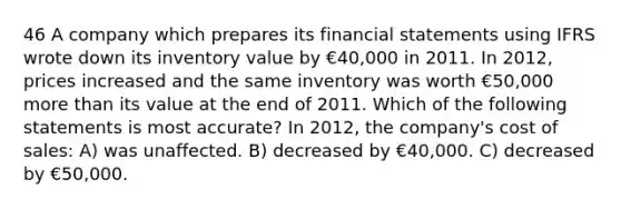 46 A company which prepares its <a href='https://www.questionai.com/knowledge/kFBJaQCz4b-financial-statements' class='anchor-knowledge'>financial statements</a> using IFRS wrote down its inventory value by €40,000 in 2011. In 2012, prices increased and the same inventory was worth €50,000 <a href='https://www.questionai.com/knowledge/keWHlEPx42-more-than' class='anchor-knowledge'>more than</a> its value at the end of 2011. Which of the following statements is most accurate? In 2012, the company's cost of sales: A) was unaffected. B) decreased by €40,000. C) decreased by €50,000.