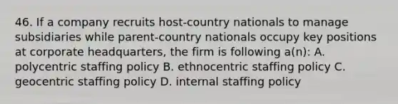 46. If a company recruits host-country nationals to manage subsidiaries while parent-country nationals occupy key positions at corporate headquarters, the firm is following a(n): A. polycentric staffing policy B. ethnocentric staffing policy C. geocentric staffing policy D. internal staffing policy