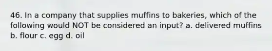 46. In a company that supplies muffins to bakeries, which of the following would NOT be considered an input? a. delivered muffins b. flour c. egg d. oil