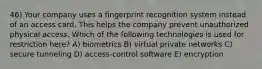 46) Your company uses a fingerprint recognition system instead of an access card. This helps the company prevent unauthorized physical access. Which of the following technologies is used for restriction here? A) biometrics B) virtual private networks C) secure tunneling D) access-control software E) encryption