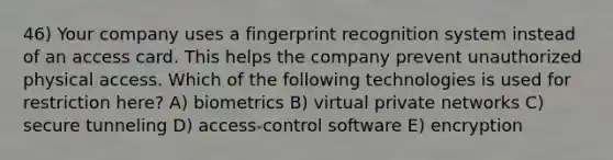 46) Your company uses a fingerprint recognition system instead of an access card. This helps the company prevent unauthorized physical access. Which of the following technologies is used for restriction here? A) biometrics B) virtual private networks C) secure tunneling D) access-control software E) encryption