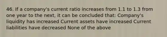 46. If a company's current ratio increases from 1.1 to 1.3 from one year to the next, it can be concluded that: Company's liquidity has increased Current assets have increased Current liabilities have decreased None of the above