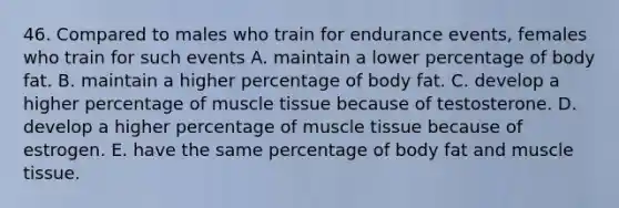 46. Compared to males who train for endurance events, females who train for such events A. maintain a lower percentage of body fat. B. maintain a higher percentage of body fat. C. develop a higher percentage of muscle tissue because of testosterone. D. develop a higher percentage of muscle tissue because of estrogen. E. have the same percentage of body fat and muscle tissue.