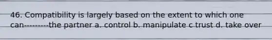 46. Compatibility is largely based on the extent to which one can---------the partner a. control b. manipulate c trust d. take over