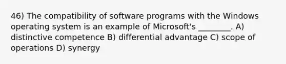 46) The compatibility of software programs with the Windows operating system is an example of Microsoft's ________. A) distinctive competence B) differential advantage C) scope of operations D) synergy