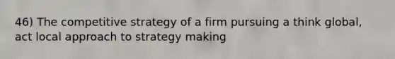 46) The competitive strategy of a firm pursuing a think global, act local approach to strategy making