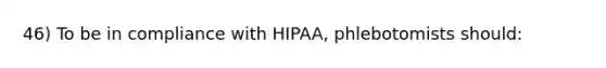 46) To be in compliance with HIPAA, phlebotomists should: