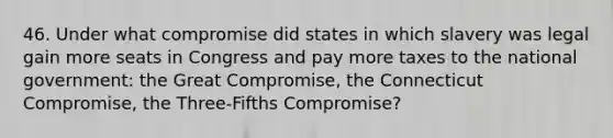 46. Under what compromise did states in which slavery was legal gain more seats in Congress and pay more taxes to the national government: the Great Compromise, the Connecticut Compromise, the Three-Fifths Compromise?