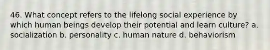 46. What concept refers to the lifelong social experience by which human beings develop their potential and learn culture? a. socialization b. personality c. human nature d. behaviorism