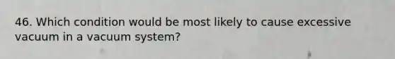 46. Which condition would be most likely to cause excessive vacuum in a vacuum system?