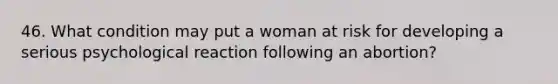 46. What condition may put a woman at risk for developing a serious psychological reaction following an abortion?