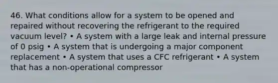 46. What conditions allow for a system to be opened and repaired without recovering the refrigerant to the required vacuum level? • A system with a large leak and internal pressure of 0 psig • A system that is undergoing a major component replacement • A system that uses a CFC refrigerant • A system that has a non-operational compressor