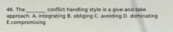 46. The ________ conflict handling style is a give-and-take approach. A. integrating B. obliging C. avoiding D. dominating E.compromising