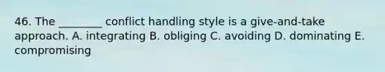 46. The ________ conflict handling style is a give-and-take approach. A. integrating B. obliging C. avoiding D. dominating E. compromising