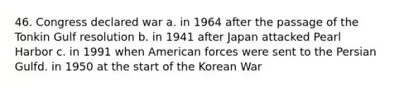 46. Congress declared war a. in 1964 after the passage of the Tonkin Gulf resolution b. in 1941 after Japan attacked Pearl Harbor c. in 1991 when American forces were sent to the Persian Gulfd. in 1950 at the start of the <a href='https://www.questionai.com/knowledge/k7DfZrHphy-korean-war' class='anchor-knowledge'>korean war</a>