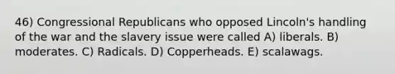 46) Congressional Republicans who opposed Lincoln's handling of the war and the slavery issue were called A) liberals. B) moderates. C) Radicals. D) Copperheads. E) scalawags.