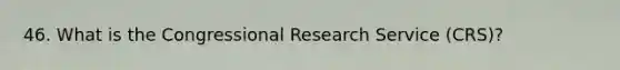 46. What is the Congressional Research Service (CRS)?