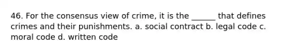 46. For the consensus view of crime, it is the ______ that defines crimes and their punishments.​ a. ​social contract b. ​legal code c. ​moral code d. ​written code