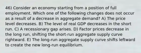 46) Consider an economy starting from a position of full employment. Which one of the following changes does not occur as a result of a decrease in aggregate demand? A) The price level decreases. B) The level of real GDP decreases in the short run. C) A recessionary gap arises. D) Factor prices decrease in the long run, shifting the short-run aggregate supply curve rightward. E) The long-run aggregate supply curve shifts leftward to create the new long-run equilibrium.