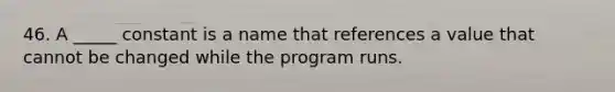 46. A _____ constant is a name that references a value that cannot be changed while the program runs.