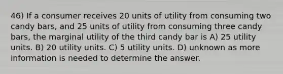 46) If a consumer receives 20 units of utility from consuming two candy bars, and 25 units of utility from consuming three candy bars, the marginal utility of the third candy bar is A) 25 utility units. B) 20 utility units. C) 5 utility units. D) unknown as more information is needed to determine the answer.