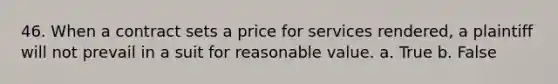 46. When a contract sets a price for services rendered, a plaintiff will not prevail in a suit for reasonable value. a. True b. False