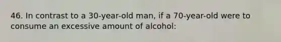 46. In contrast to a 30-year-old man, if a 70-year-old were to consume an excessive amount of alcohol: