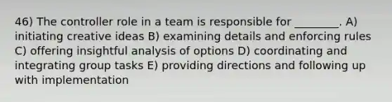 46) The controller role in a team is responsible for ________. A) initiating creative ideas B) examining details and enforcing rules C) offering insightful analysis of options D) coordinating and integrating group tasks E) providing directions and following up with implementation