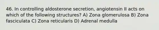 46. In controlling aldosterone secretion, angiotensin II acts on which of the following structures? A) Zona glomerulosa B) Zona fasciculata C) Zona reticularis D) Adrenal medulla