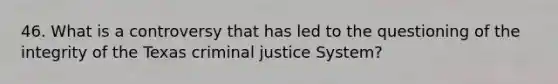 46. What is a controversy that has led to the questioning of the integrity of the Texas criminal justice System?