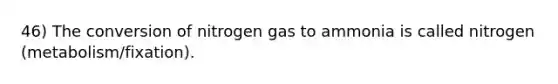 46) The conversion of nitrogen gas to ammonia is called nitrogen (metabolism/fixation).