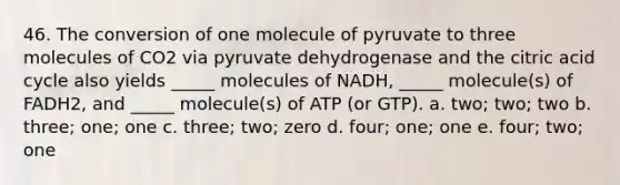 46. The conversion of one molecule of pyruvate to three molecules of CO2 via pyruvate dehydrogenase and the citric acid cycle also yields _____ molecules of NADH, _____ molecule(s) of FADH2, and _____ molecule(s) of ATP (or GTP). a. two; two; two b. three; one; one c. three; two; zero d. four; one; one e. four; two; one