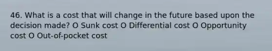 46. What is a cost that will change in the future based upon the decision made? O Sunk cost O Differential cost O Opportunity cost O Out-of-pocket cost