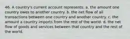 46. A country's current account represents: a. the amount one country owes to another country. b. the net flow of all transactions between one country and another country. c. the amount a country imports from the rest of the world. d. the net flow of goods and services between that country and the rest of the world.